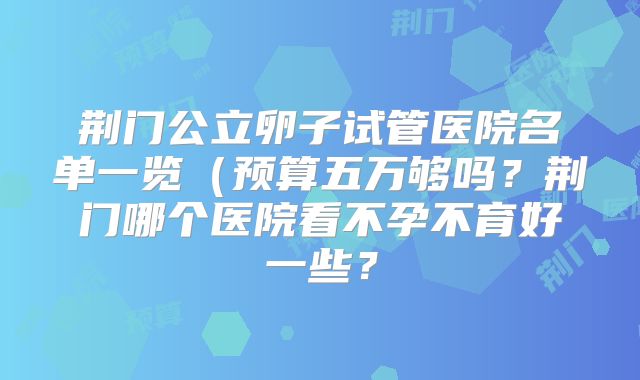 荆门公立卵子试管医院名单一览(预算五万够吗?荆门哪个医院看不孕不育好一些?