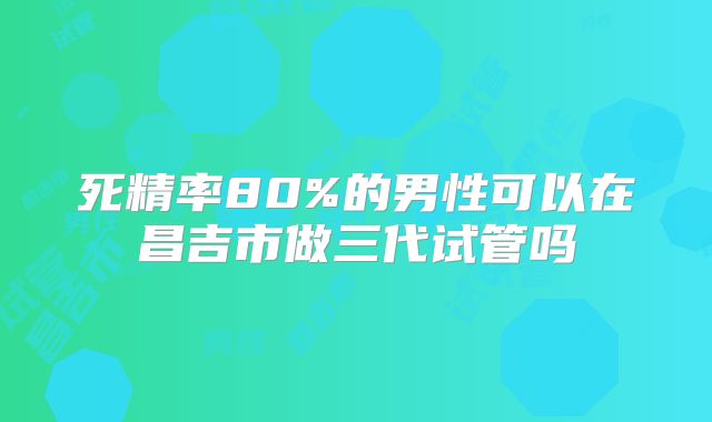 死精率80%的男性可以在昌吉市做三代试管吗