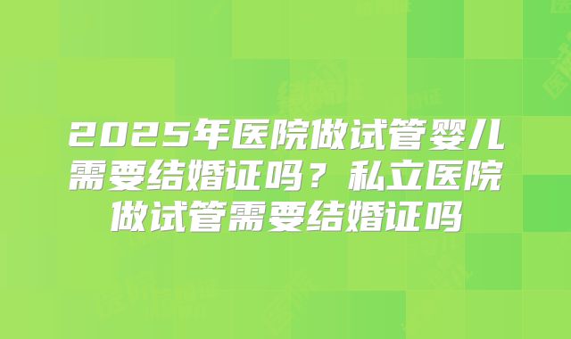 2025年医院做试管婴儿需要结婚证吗?私立医院做试管需要结婚证吗