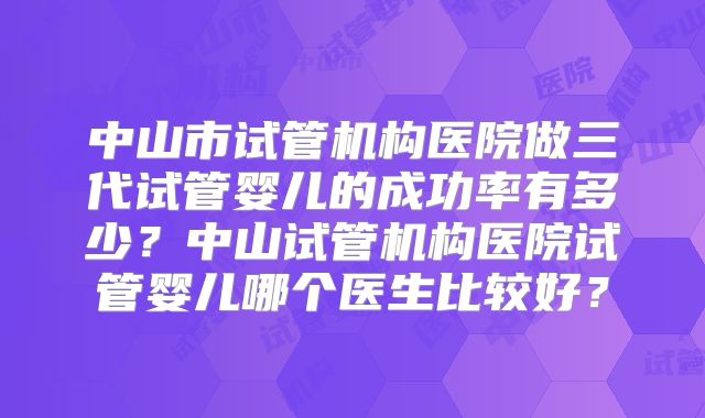 中山市试管机构医院做三代试管婴儿的成功率有多少?中山试管机构医院试管婴儿哪个医生比较好?