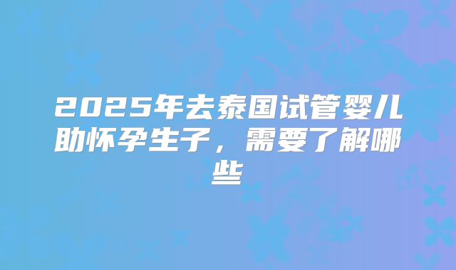 2025年去泰国试管婴儿助怀孕生子，需要了解哪些