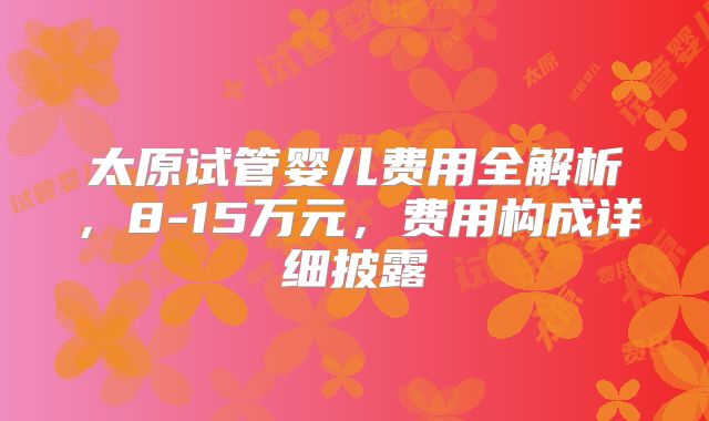 太原试管婴儿费用全解析，8-15万元，费用构成详细披露