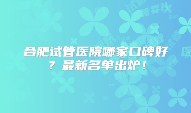 合肥试管医院哪家口碑好?最新名单出炉!