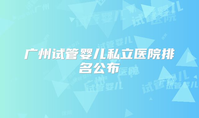 广州试管婴儿私立医院排名公布