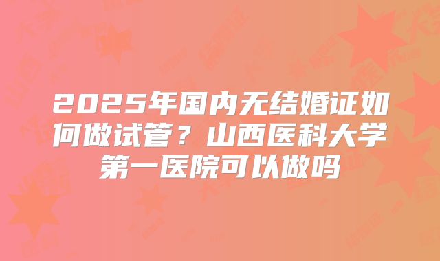 2025年国内无结婚证如何做试管？山西医科大学第一医院可以做吗