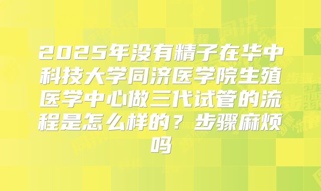 2025年没有精子在华中科技大学同济医学院生殖医学中心做三代试管的流程是怎么样的？步骤麻烦吗