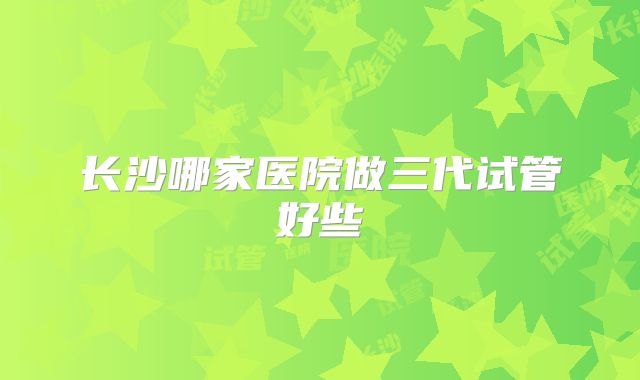 长沙哪家医院做三代试管好些