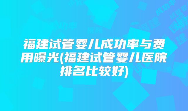 福建试管婴儿成功率与费用曝光(福建试管婴儿医院排名比较好)