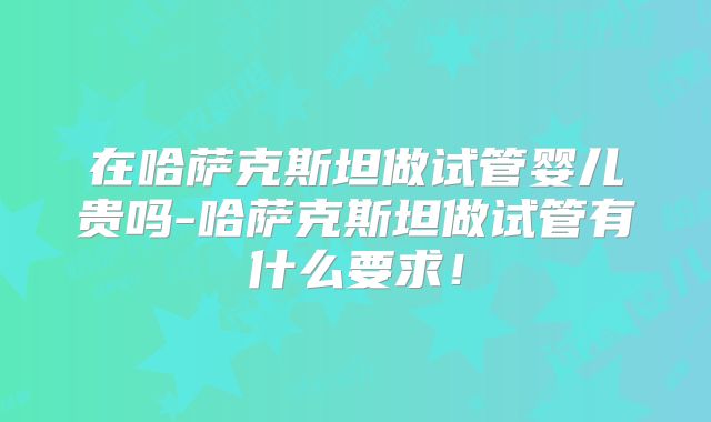 在哈萨克斯坦做试管婴儿贵吗-哈萨克斯坦做试管有什么要求！