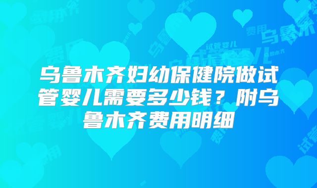 乌鲁木齐妇幼保健院做试管婴儿需要多少钱？附乌鲁木齐费用明细