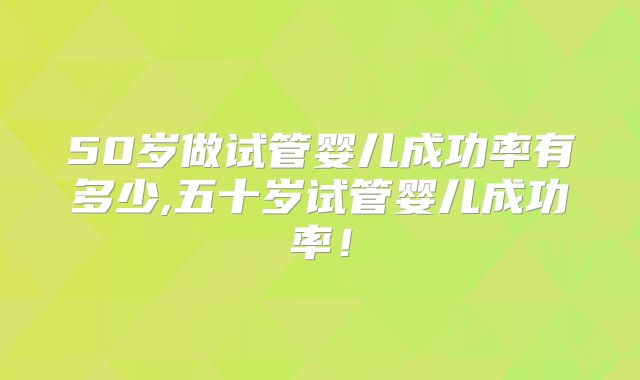 50岁做试管婴儿成功率有多少,五十岁试管婴儿成功率!
