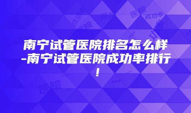南宁试管医院排名怎么样-南宁试管医院成功率排行！