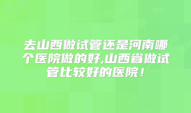 去山西做试管还是河南哪个医院做的好,山西省做试管比较好的医院！