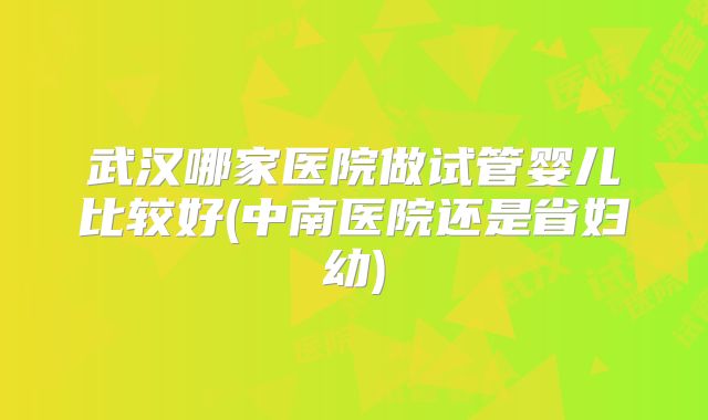 武汉哪家医院做试管婴儿比较好(中南医院还是省妇幼)