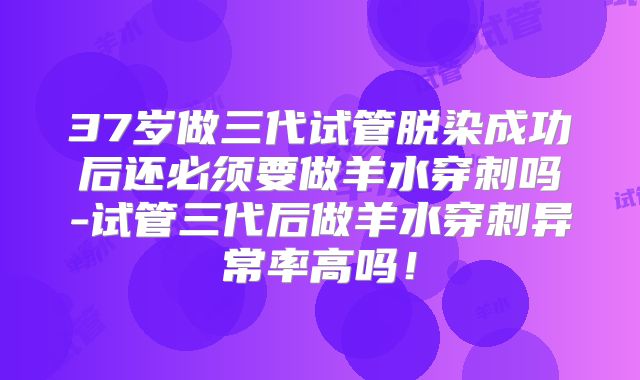 37岁做三代试管脱染成功后还必须要做羊水穿刺吗-试管三代后做羊水穿刺异常率高吗！