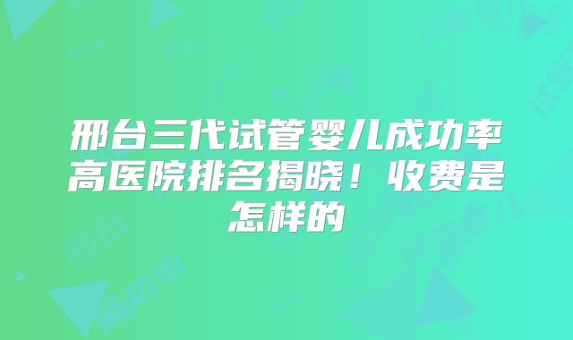 邢台三代试管婴儿成功率高医院排名揭晓！收费是怎样的
