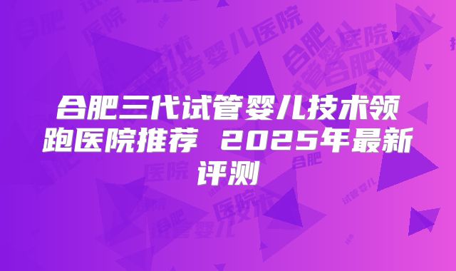 合肥三代试管婴儿技术领跑医院推荐 2025年最新评测