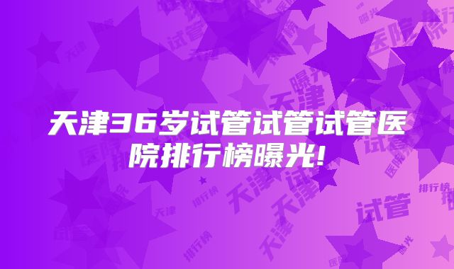 天津36岁试管试管试管医院排行榜曝光!