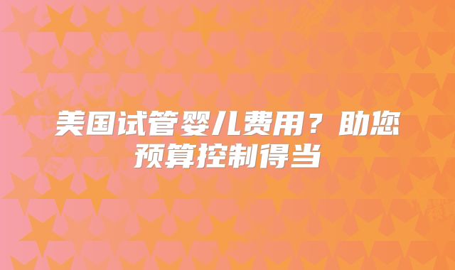 美国试管婴儿费用?助您预算控制得当