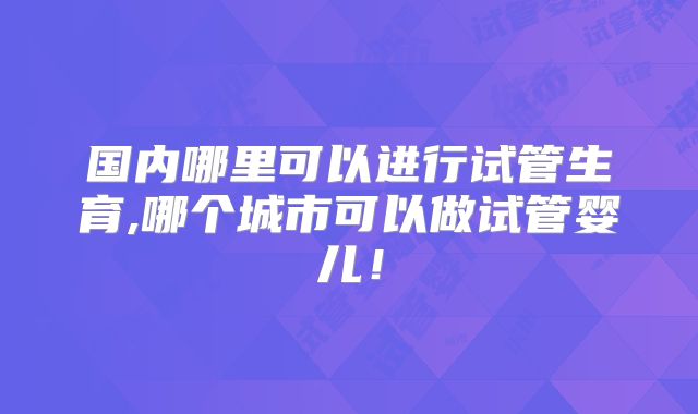 国内哪里可以进行试管生育,哪个城市可以做试管婴儿！