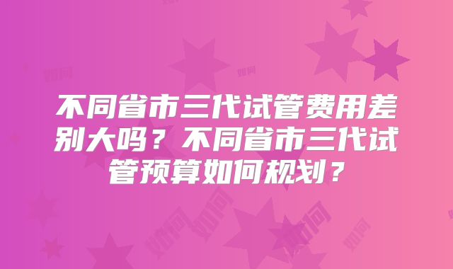 不同省市三代试管费用差别大吗?不同省市三代试管预算如何规划?