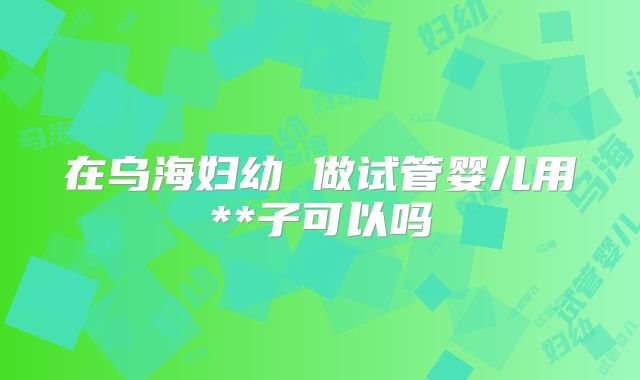 在乌海妇幼 做试管婴儿用**子可以吗