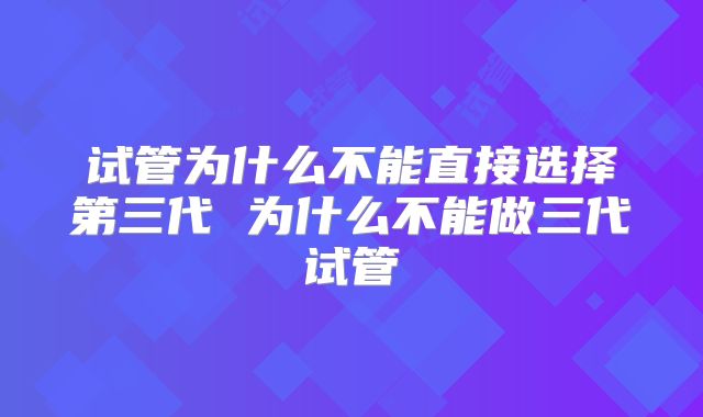 试管为什么不能直接选择第三代 为什么不能做三代试管