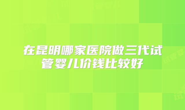 在昆明哪家医院做三代试管婴儿价钱比较好