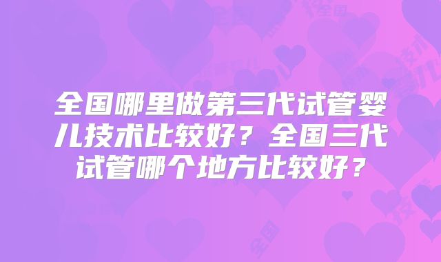 全国哪里做第三代试管婴儿技术比较好？全国三代试管哪个地方比较好？