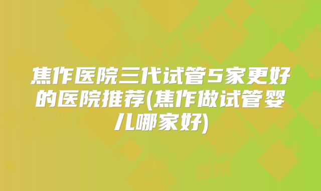 焦作医院三代试管5家更好的医院推荐(焦作做试管婴儿哪家好)