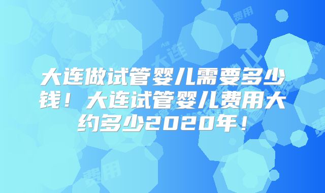 大连做试管婴儿需要多少钱！大连试管婴儿费用大约多少2020年！