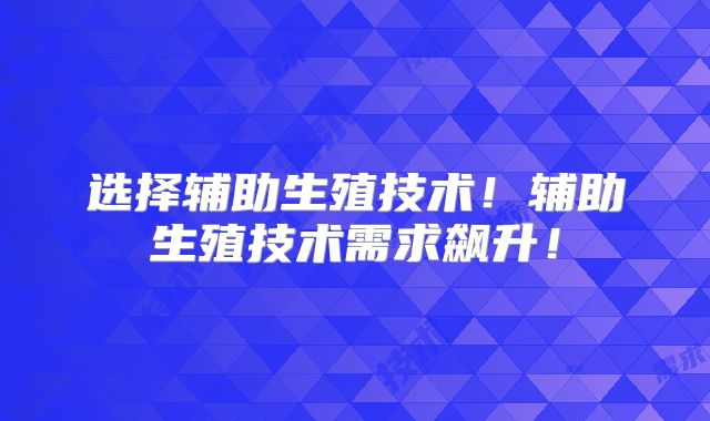 选择辅助生殖技术!辅助生殖技术需求飙升!