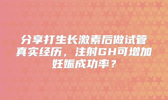 分享打生长激素后做试管真实经历,注射GH可增加妊娠成功率?