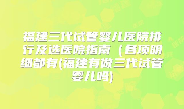 福建三代试管婴儿医院排行及选医院指南（各项明细都有(福建有做三代试管婴儿吗)
