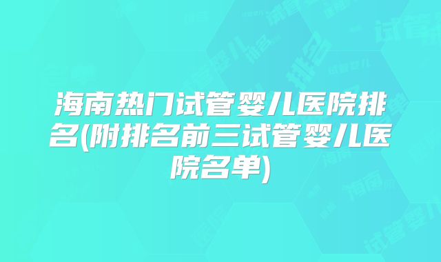 海南热门试管婴儿医院排名(附排名前三试管婴儿医院名单)