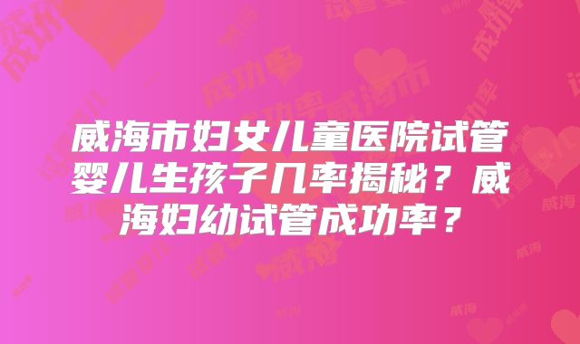 威海市妇女儿童医院试管婴儿生孩子几率揭秘?威海妇幼试管成功率?