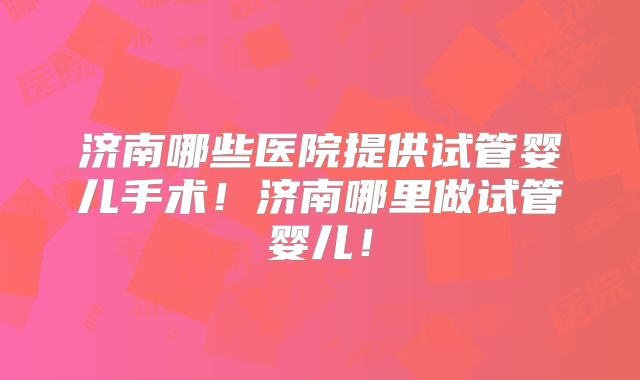 济南哪些医院提供试管婴儿手术！济南哪里做试管婴儿！
