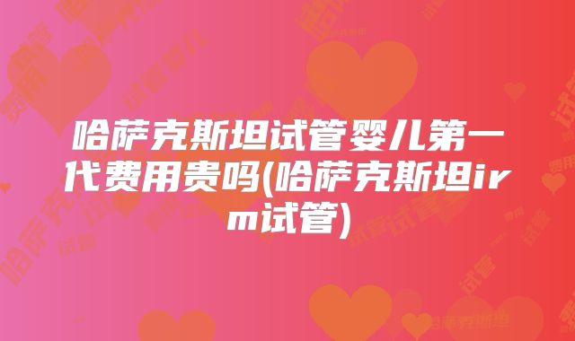 哈萨克斯坦试管婴儿第一代费用贵吗(哈萨克斯坦irm试管)