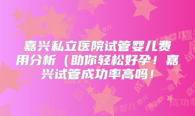 嘉兴私立医院试管婴儿费用分析(助你轻松好孕!嘉兴试管成功率高吗!