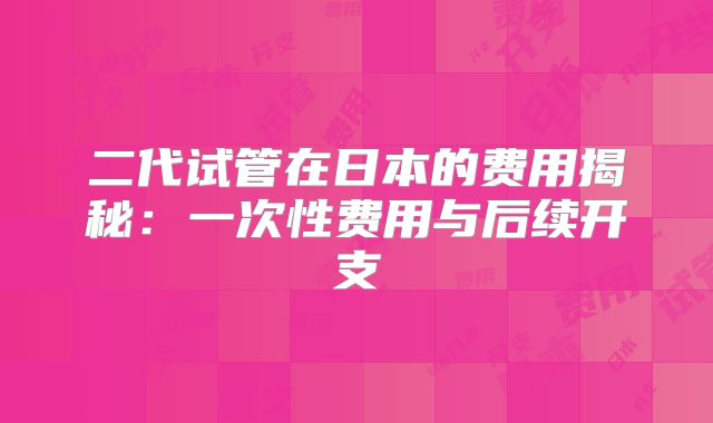 二代试管在日本的费用揭秘:一次性费用与后续开支
