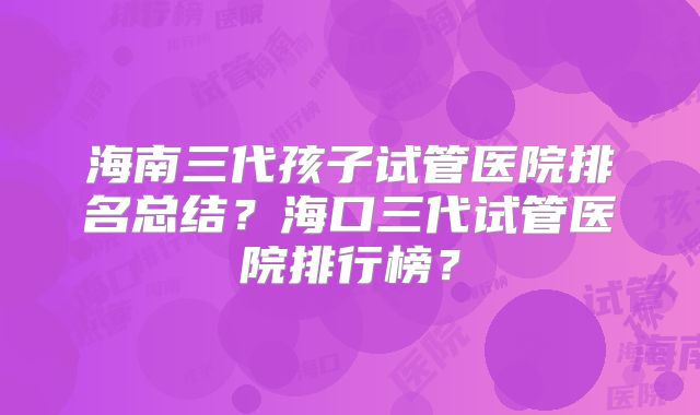 海南三代孩子试管医院排名总结？海口三代试管医院排行榜？