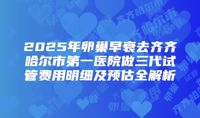 2025年卵巢早衰去齐齐哈尔市第一医院做三代试管费用明细及预估全解析