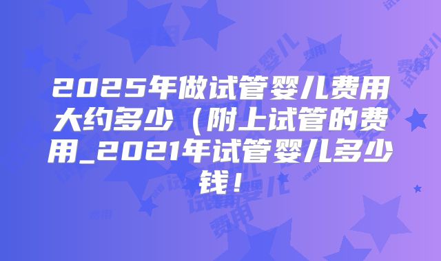 2025年做试管婴儿费用大约多少(附上试管的费用_2021年试管婴儿多少钱!