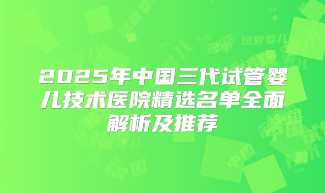 2025年中国三代试管婴儿技术医院精选名单全面解析及推荐