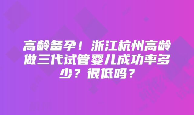 高龄备孕!浙江杭州高龄做三代试管婴儿成功率多少?很低吗?