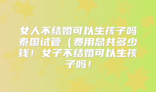 女人不结婚可以生孩子吗泰国试管（费用总共多少钱！女子不结婚可以生孩子吗！