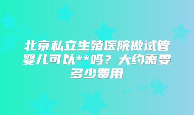 北京私立生殖医院做试管婴儿可以**吗？大约需要多少费用