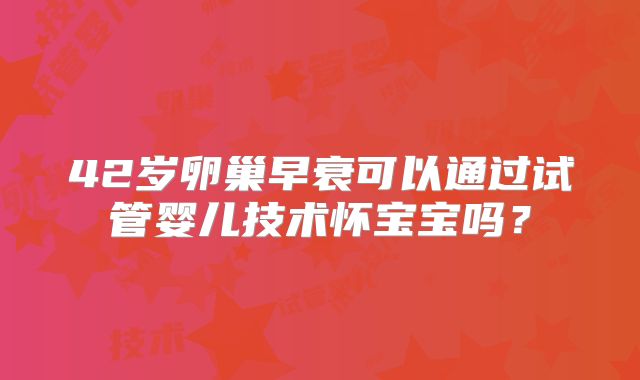 42岁卵巢早衰可以通过试管婴儿技术怀宝宝吗?