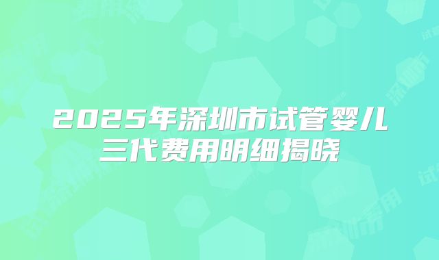 2025年深圳市试管婴儿三代费用明细揭晓
