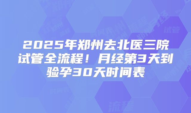 2025年郑州去北医三院试管全流程！月经第3天到验孕30天时间表
